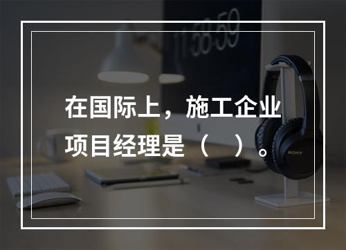 在国际上，施工企业项目经理是（　）。