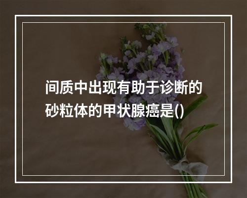 间质中出现有助于诊断的砂粒体的甲状腺癌是()