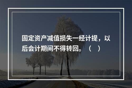 固定资产减值损失一经计提，以后会计期间不得转回。（　）