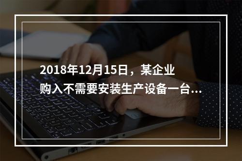 2018年12月15日，某企业购入不需要安装生产设备一台，原