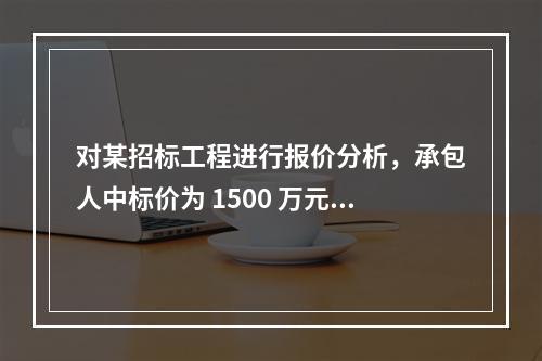 对某招标工程进行报价分析，承包人中标价为 1500 万元，招