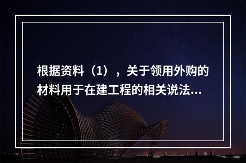 根据资料（1），关于领用外购的材料用于在建工程的相关说法中，