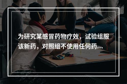 为研究某感冒药物疗效，试验组服该新药，对照组不使用任何药物，