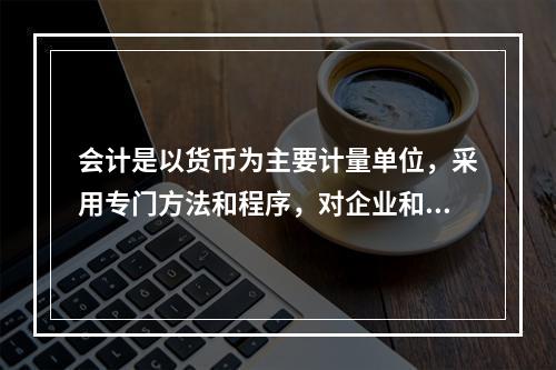 会计是以货币为主要计量单位，采用专门方法和程序，对企业和行政