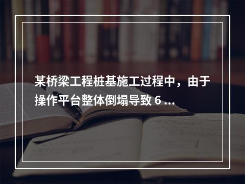 某桥梁工程桩基施工过程中，由于操作平台整体倒塌导致 6 人死