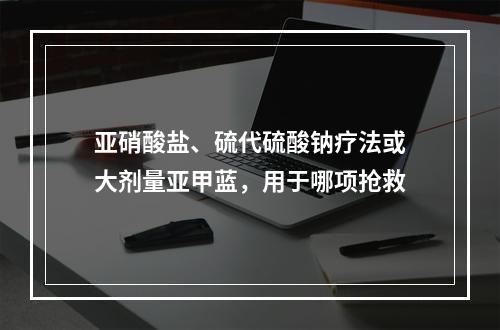 亚硝酸盐、硫代硫酸钠疗法或大剂量亚甲蓝，用于哪项抢救