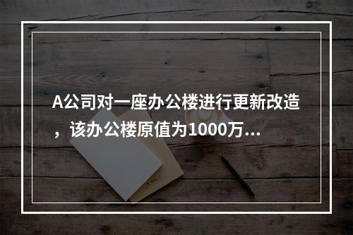 A公司对一座办公楼进行更新改造，该办公楼原值为1000万元，