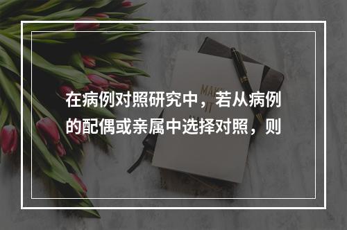 在病例对照研究中，若从病例的配偶或亲属中选择对照，则