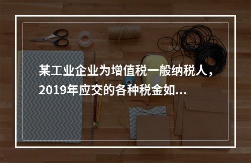 某工业企业为增值税一般纳税人，2019年应交的各种税金如下：