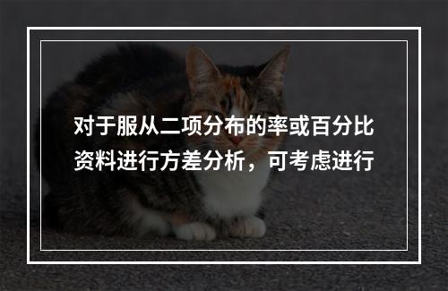 对于服从二项分布的率或百分比资料进行方差分析，可考虑进行