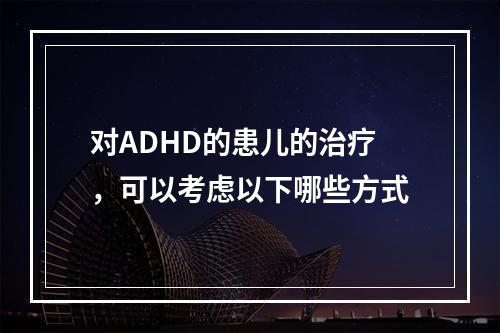 对ADHD的患儿的治疗，可以考虑以下哪些方式