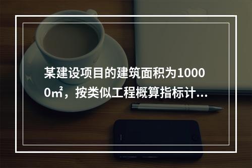 某建设项目的建筑面积为10000㎡，按类似工程概算指标计算的