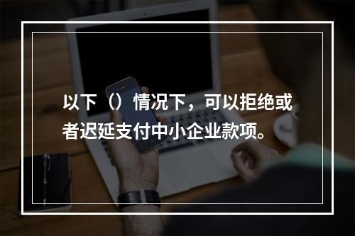 以下（）情况下，可以拒绝或者迟延支付中小企业款项。