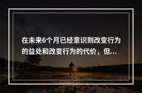 在未来6个月已经意识到改变行为的益处和改变行为的代价，但没有