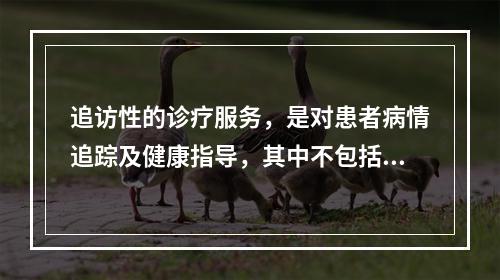 追访性的诊疗服务，是对患者病情追踪及健康指导，其中不包括（）