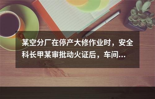 某空分厂在停产大修作业时，安全科长甲某审批动火证后，车间主任