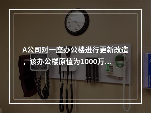 A公司对一座办公楼进行更新改造，该办公楼原值为1000万元，