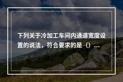 下列关于冷加工车间内通道宽度设置的说法，符合要求的是（）。