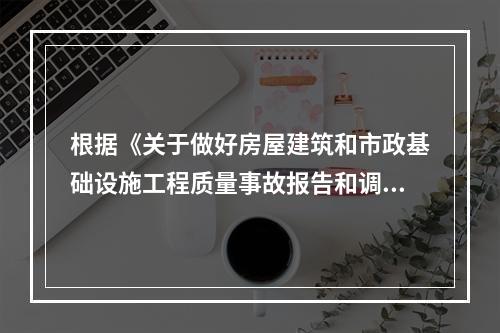 根据《关于做好房屋建筑和市政基础设施工程质量事故报告和调查处