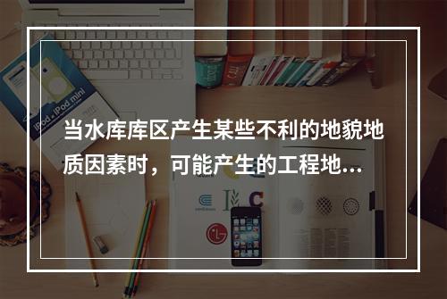 当水库库区产生某些不利的地貌地质因素时，可能产生的工程地质问