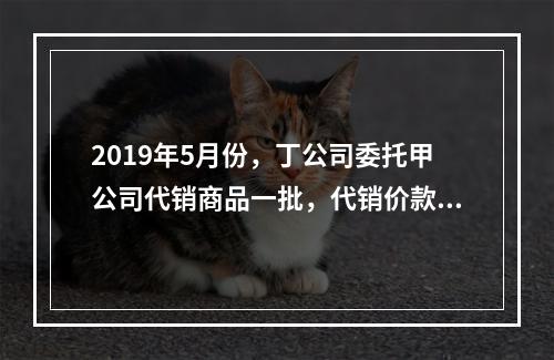 2019年5月份，丁公司委托甲公司代销商品一批，代销价款为3