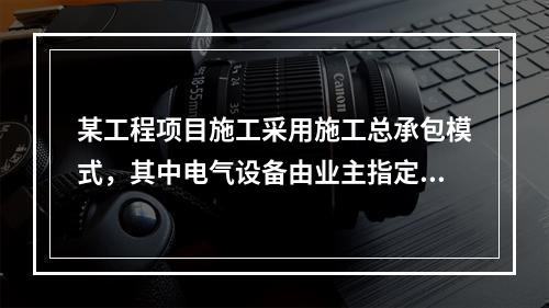 某工程项目施工采用施工总承包模式，其中电气设备由业主指定的分