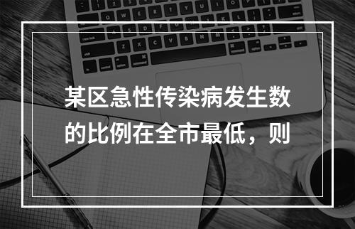 某区急性传染病发生数的比例在全市最低，则