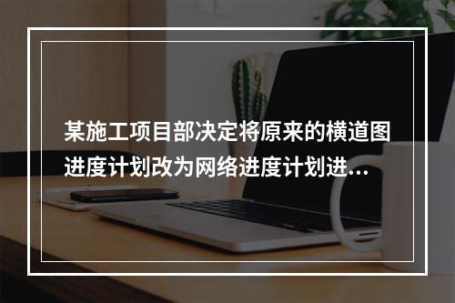 某施工项目部决定将原来的横道图进度计划改为网络进度计划进行进