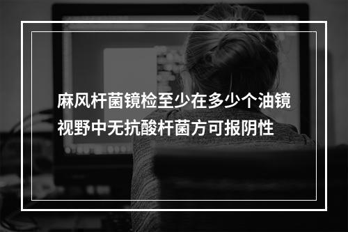 麻风杆菌镜检至少在多少个油镜视野中无抗酸杆菌方可报阴性