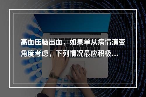 高血压脑出血，如果单从病情演变角度考虑，下列情况最应积极采取