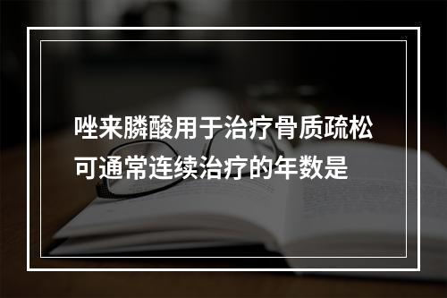 唑来膦酸用于治疗骨质疏松可通常连续治疗的年数是