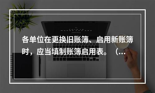 各单位在更换旧账簿、启用新账簿时，应当填制账簿启用表。（ ）