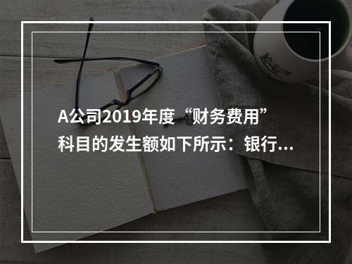 A公司2019年度“财务费用”科目的发生额如下所示：银行长期