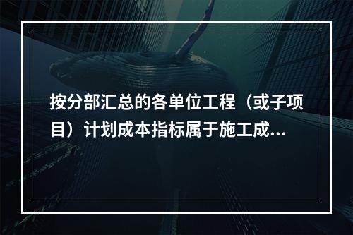 按分部汇总的各单位工程（或子项目）计划成本指标属于施工成本计