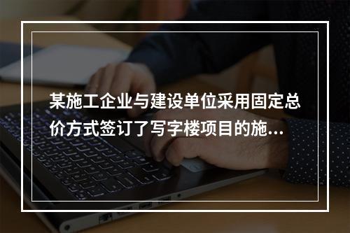 某施工企业与建设单位采用固定总价方式签订了写字楼项目的施工总