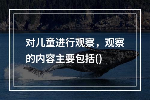 对儿童进行观察，观察的内容主要包括()