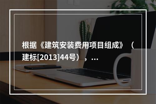 根据《建筑安装费用项目组成》（建标[2013]44号），施工