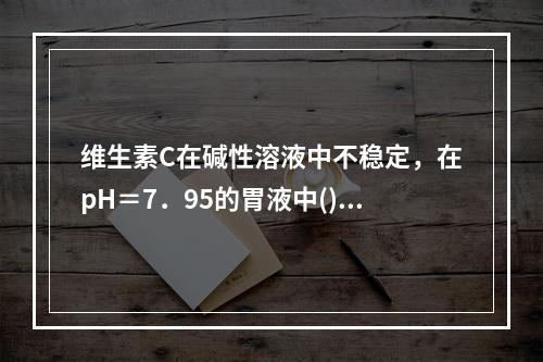 维生素C在碱性溶液中不稳定，在pH＝7．95的胃液中()有6