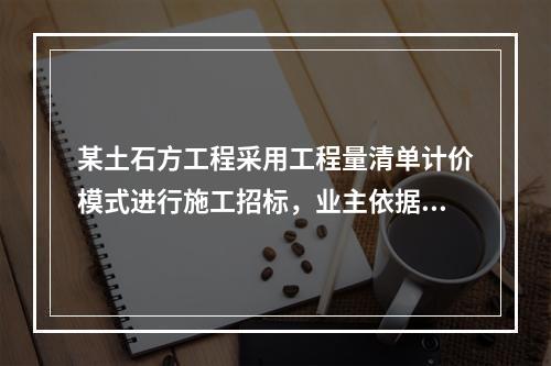 某土石方工程采用工程量清单计价模式进行施工招标，业主依据《建