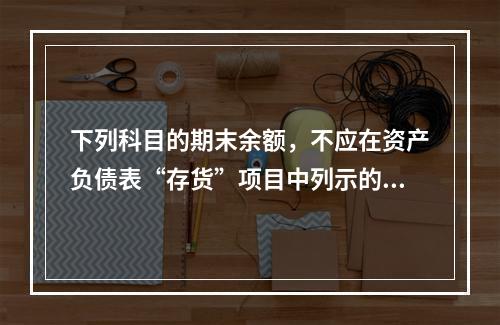 下列科目的期末余额，不应在资产负债表“存货”项目中列示的是（