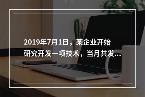 2019年7月1日，某企业开始研究开发一项技术，当月共发生研