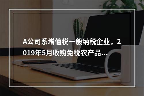 A公司系增值税一般纳税企业，2019年5月收购免税农产品一批