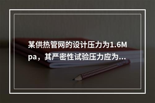 某供热管网的设计压力为1.6Mpa，其严密性试验压力应为（