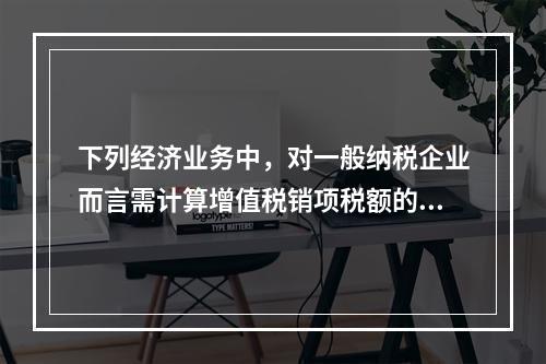 下列经济业务中，对一般纳税企业而言需计算增值税销项税额的有（