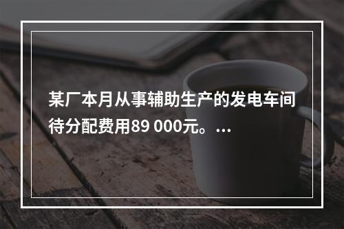 某厂本月从事辅助生产的发电车间待分配费用89 000元。本月