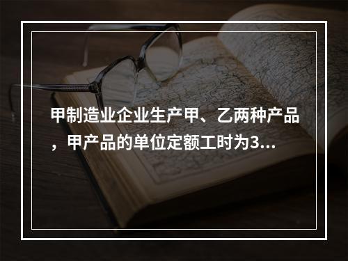 甲制造业企业生产甲、乙两种产品，甲产品的单位定额工时为30小