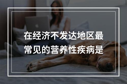 在经济不发达地区最常见的营养性疾病是