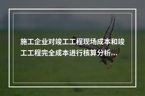 施工企业对竣工工程现场成本和竣工工程完全成本进行核算分析的主