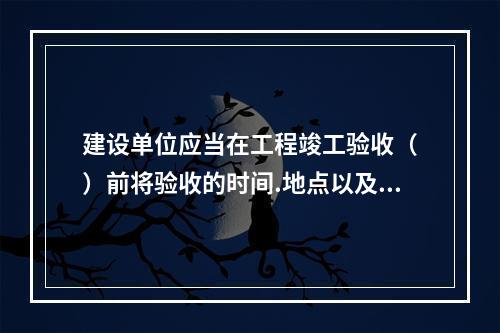 建设单位应当在工程竣工验收（　）前将验收的时间.地点以及验收