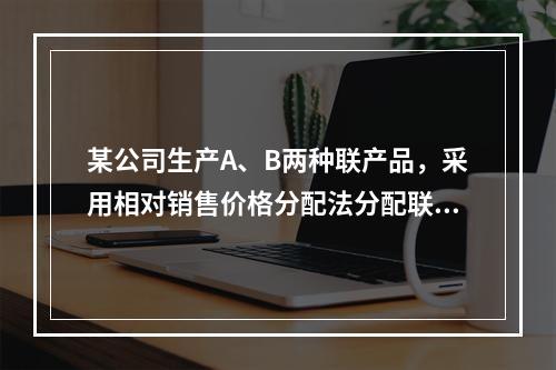 某公司生产A、B两种联产品，采用相对销售价格分配法分配联合成